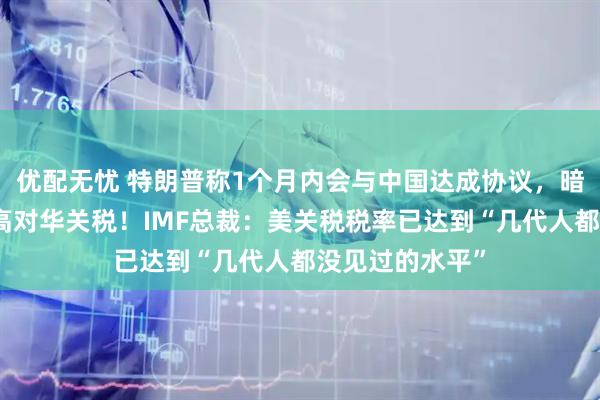 优配无忧 特朗普称1个月内会与中国达成协议，暗示不再继续提高对华关税！IMF总裁：美关税税率已达到“几代人都没见过的水平”