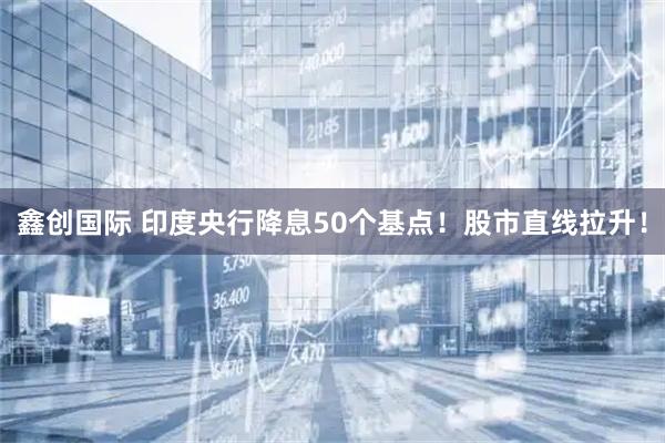 鑫创国际 印度央行降息50个基点！股市直线拉升！