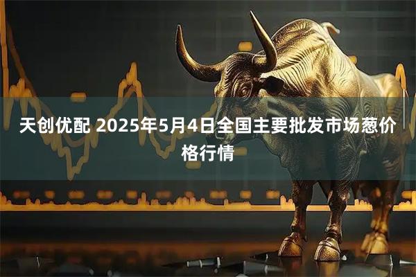 天创优配 2025年5月4日全国主要批发市场葱价格行情