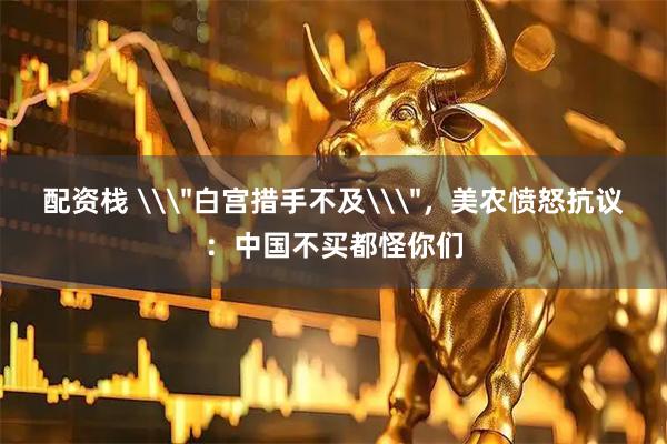 配资栈 \＂白宫措手不及\＂，美农愤怒抗议：中国不买都怪你们