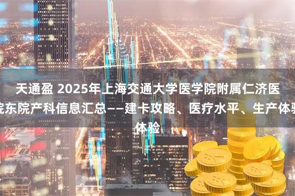 天通盈 2025年上海交通大学医学院附属仁济医院东院产科信息汇总——建卡攻略、医疗水平、生产体验