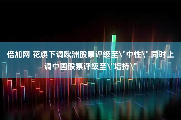 倍加网 花旗下调欧洲股票评级至＂中性＂ 同时上调中国股票评级至＂增持＂
