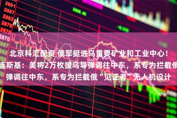 北京科汇配资 俄军挺进乌重要矿业和工业中心！“乌方愿意停火！”泽连斯基：美将2万枚援乌导弹调往中东，系专为拦截俄“见证者”无人机设计