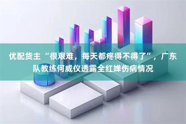 优配货主 “很艰难，每天都疼得不得了”，广东队教练何威仪透露全红婵伤病情况