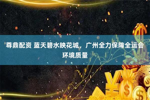 尊鼎配资 蓝天碧水映花城，广州全力保障全运会环境质量