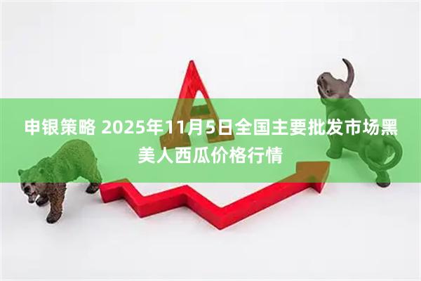 申银策略 2025年11月5日全国主要批发市场黑美人西瓜价格行情