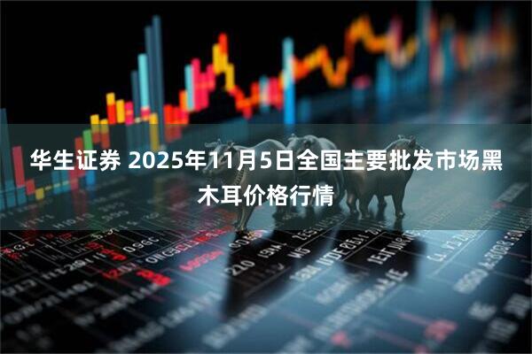 华生证券 2025年11月5日全国主要批发市场黑木耳价格行情