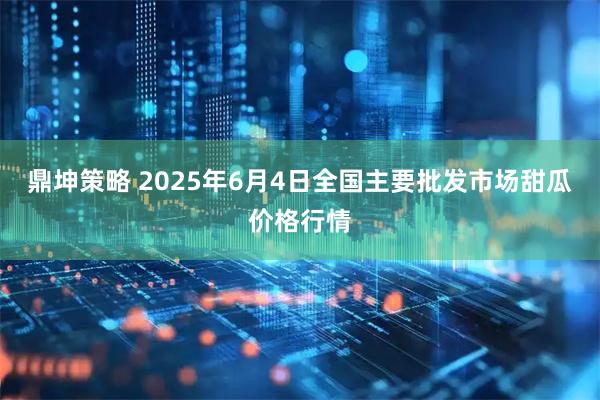 鼎坤策略 2025年6月4日全国主要批发市场甜瓜价格行情