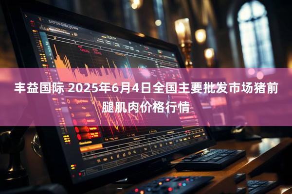 丰益国际 2025年6月4日全国主要批发市场猪前腿肌肉价格行情