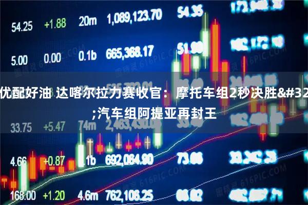 优配好油 达喀尔拉力赛收官：摩托车组2秒决胜 汽车组阿提亚再封王