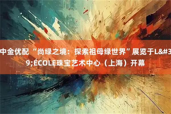 中金优配 “尚绿之境：探索祖母绿世界”展览于L'ÉCOLE珠宝艺术中心（上海）开幕