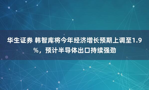 华生证券 韩智库将今年经济增长预期上调至1.9%，预计半导体出口持续强劲
