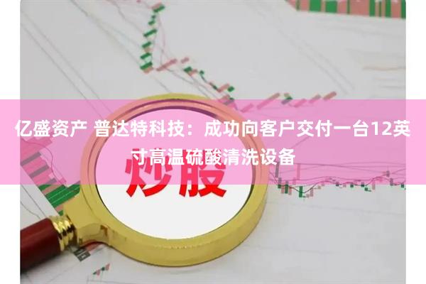 亿盛资产 普达特科技：成功向客户交付一台12英寸高温硫酸清洗设备
