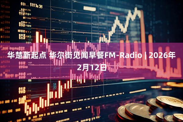 华楚新起点 华尔街见闻早餐FM-Radio | 2026年2月12日