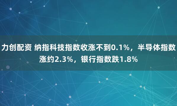 力创配资 纳指科技指数收涨不到0.1%，半导体指数涨约2.3%，银行指数跌1.8%