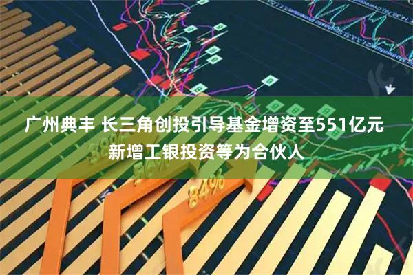 广州典丰 长三角创投引导基金增资至551亿元 新增工银投资等为合伙人