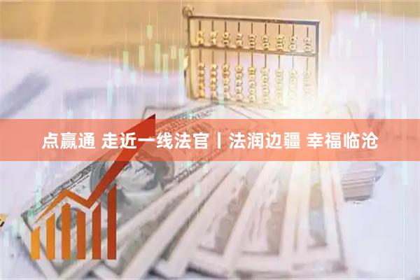 点赢通 走近一线法官丨法润边疆 幸福临沧