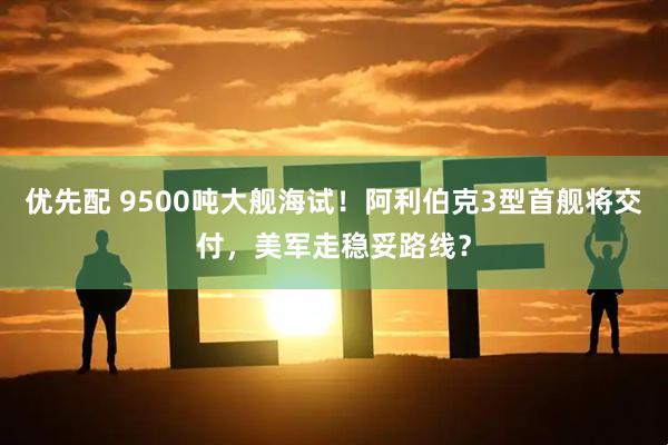 优先配 9500吨大舰海试！阿利伯克3型首舰将交付，美军走稳妥路线？