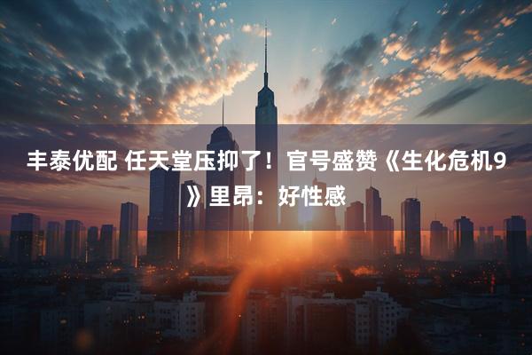 丰泰优配 任天堂压抑了！官号盛赞《生化危机9》里昂：好性感