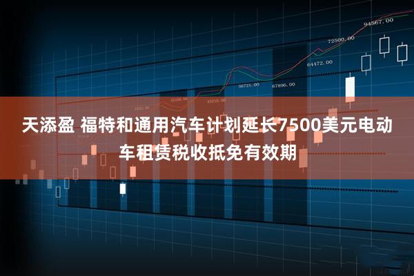 天添盈 福特和通用汽车计划延长7500美元电动车租赁税收抵免有效期