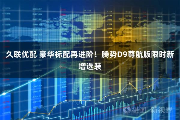 久联优配 豪华标配再进阶！腾势D9尊航版限时新增选装