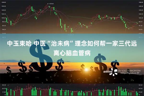 中玉束哈 中医“治未病”理念如何帮一家三代远离心脑血管病