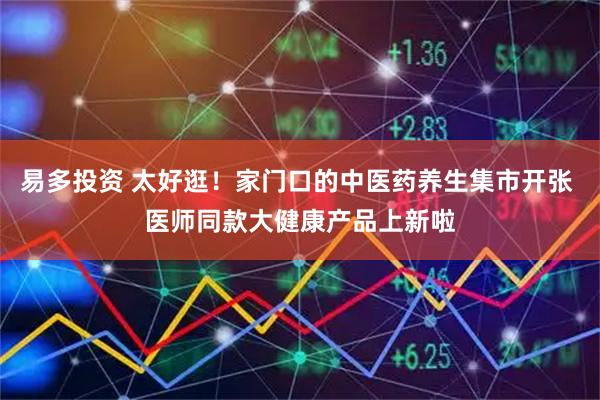 易多投资 太好逛！家门口的中医药养生集市开张 医师同款大健康产品上新啦